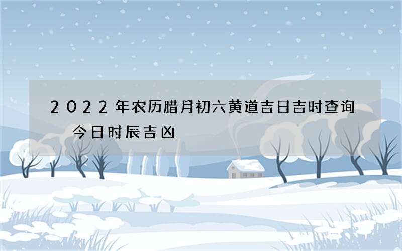 2022年农历腊月初六黄道吉日吉时查询 今日时辰吉凶